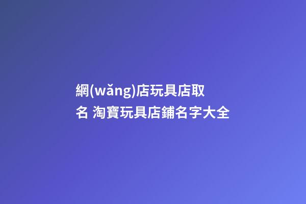網(wǎng)店玩具店取名 淘寶玩具店鋪名字大全